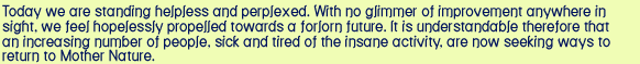 Today we are standing helpless and perplexed. With no glimmer of improvement anywhere in sight, we feel hopelessly propelled towards a forlorn future. It is understandable therefore that an increasing number of people, sick and tired of the insane activity, are now seeking ways to return to Mother Nature. Viktor Schauberger