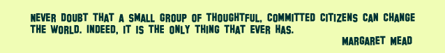 Never doubt that a small group of thoughtful, committed citizens can change the world. Indeed, it is the only thing that ever has. Margaret Mead