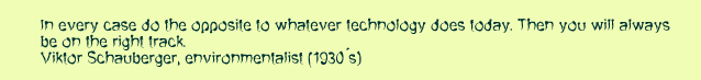 In every case do the opposite to whatever technology does today. Then you will always  be on the right track, Viktor Schauberger, environmentalist