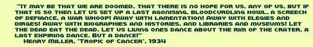 It may be that we are doomed, that there is no hope for us, any of us, but if that is so then let us set up a last agonising, bloodcurdling howl, a screech of defiance, a war whoop! Away with lamentation! Away with elegies and dirges! Away with biographies and histories, and libraries and museums! Let the dead eat the dead. Let us living ones dance about the rim of the crater, a last expiring dance. But a dance! Henry Miller, Tropic of cancer