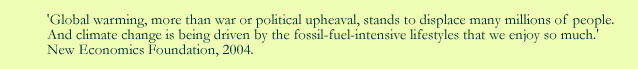 Global warming, more than war or political upheaval, stands to displace many millions of people. And climate change is being driven by the fossil-fuel-intensive lifestyles that we enjoy som much. New economics Foundation